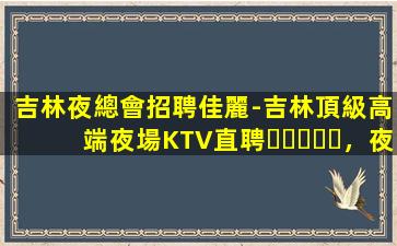 吉林夜總會招聘佳麗-吉林頂級高端夜場KTV直聘，夜場入職，免
